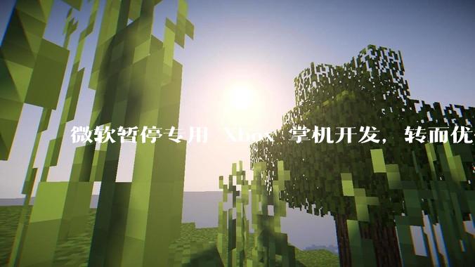 微软暂停专用 Xbox 掌机开发，转而优化 Windows 11 的掌机游戏体验，这背后原因有哪些？